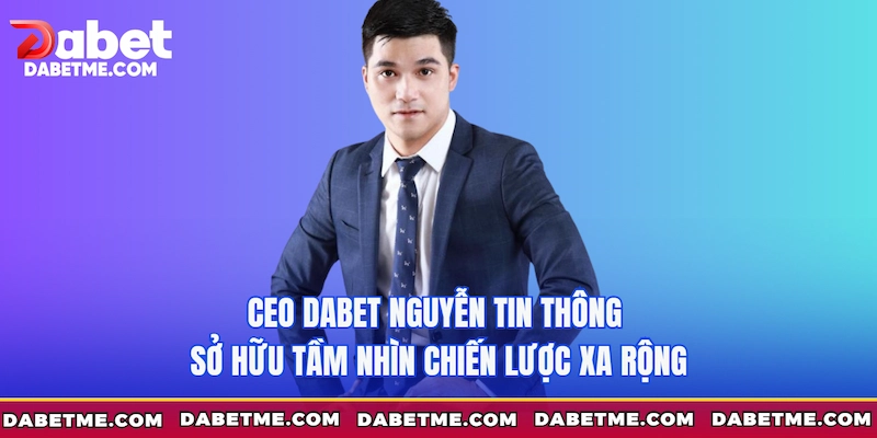 CEO Dabet Nguyễn Tin Thông sở hữu tầm nhìn chiến lược xa rộng